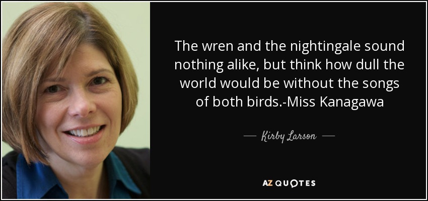 The wren and the nightingale sound nothing alike, but think how dull the world would be without the songs of both birds.-Miss Kanagawa - Kirby Larson