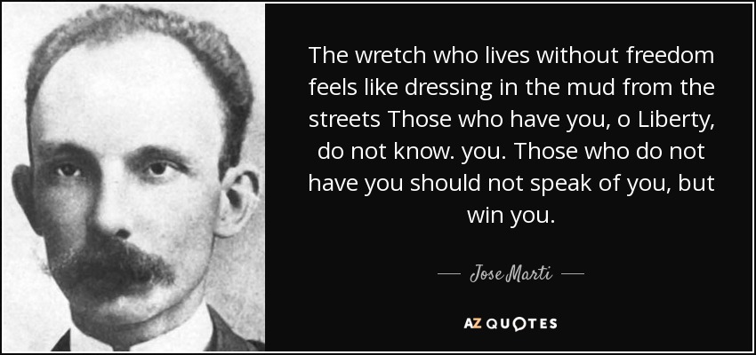 The wretch who lives without freedom feels like dressing in the mud from the streets Those who have you, o Liberty, do not know. you. Those who do not have you should not speak of you, but win you. - Jose Marti