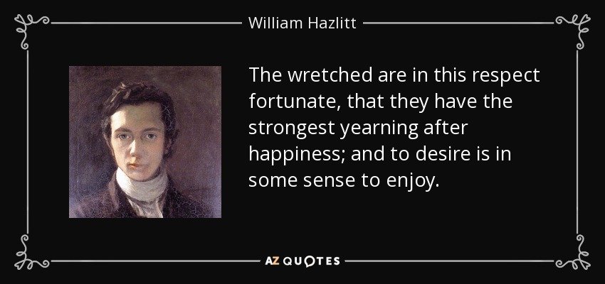 The wretched are in this respect fortunate, that they have the strongest yearning after happiness; and to desire is in some sense to enjoy. - William Hazlitt