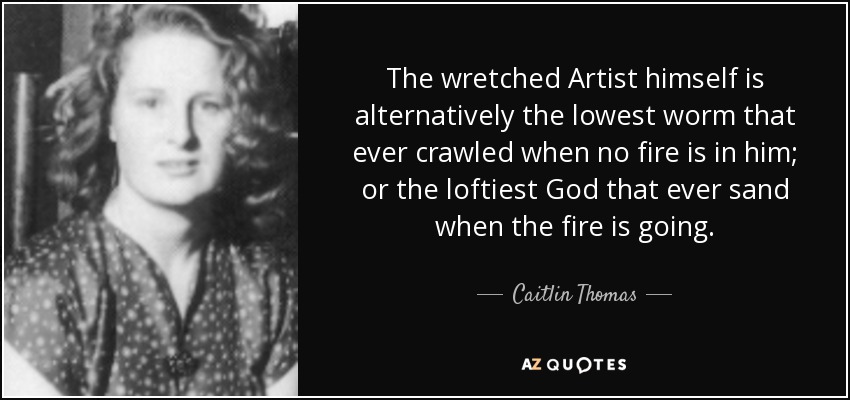 The wretched Artist himself is alternatively the lowest worm that ever crawled when no fire is in him; or the loftiest God that ever sand when the fire is going. - Caitlin Thomas