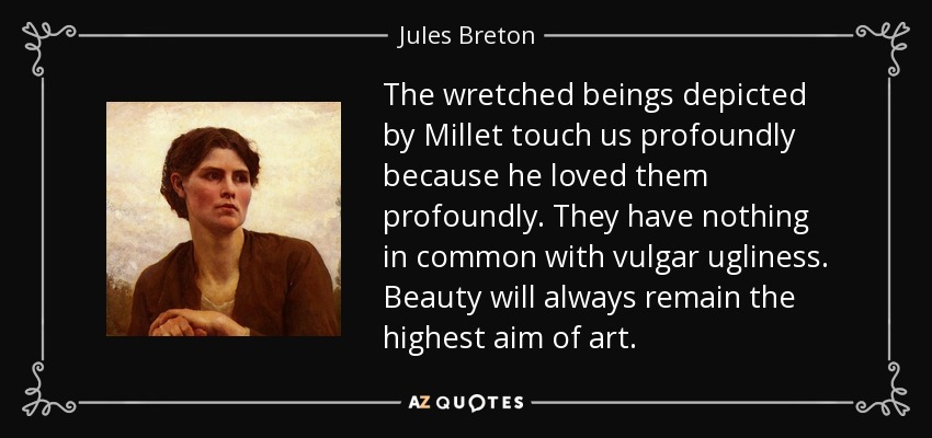 The wretched beings depicted by Millet touch us profoundly because he loved them profoundly. They have nothing in common with vulgar ugliness. Beauty will always remain the highest aim of art. - Jules Breton