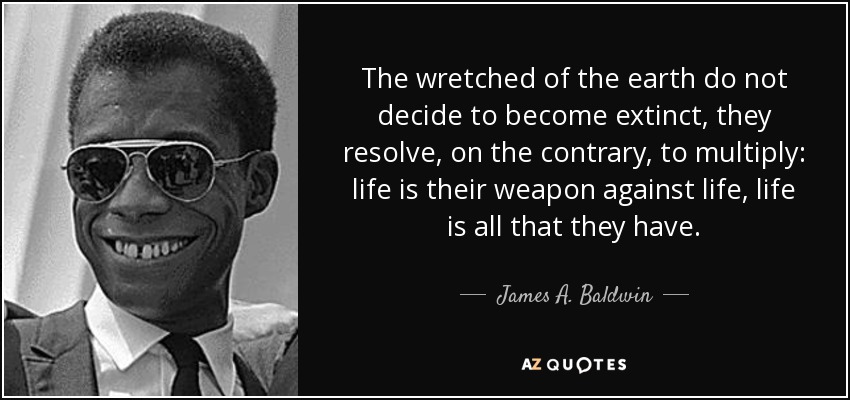 The wretched of the earth do not decide to become extinct, they resolve, on the contrary, to multiply: life is their weapon against life, life is all that they have. - James A. Baldwin