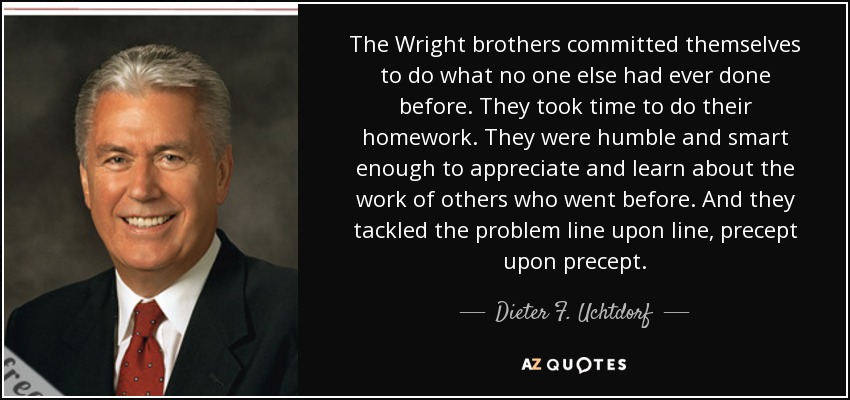 The Wright brothers committed themselves to do what no one else had ever done before. They took time to do their homework. They were humble and smart enough to appreciate and learn about the work of others who went before. And they tackled the problem line upon line, precept upon precept. - Dieter F. Uchtdorf