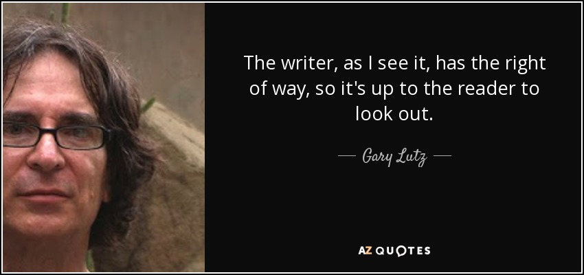 The writer, as I see it, has the right of way, so it's up to the reader to look out. - Gary Lutz
