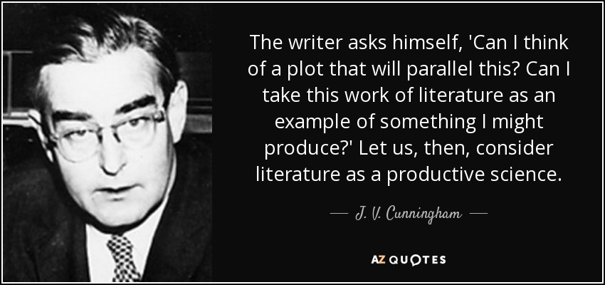 The writer asks himself, 'Can I think of a plot that will parallel this? Can I take this work of literature as an example of something I might produce?' Let us, then, consider literature as a productive science. - J. V. Cunningham