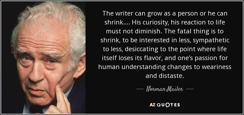 The writer can grow as a person or he can shrink. ... His curiosity, his reaction to life must not diminish. The fatal thing is to shrink, to be interested in less, sympathetic to less, desiccating to the point where life itself loses its flavor, and one’s passion for human understanding changes to weariness and distaste. - Norman Mailer