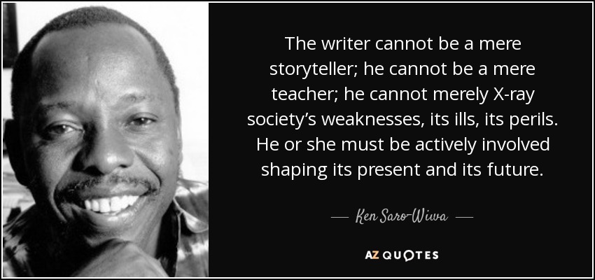 The writer cannot be a mere storyteller; he cannot be a mere teacher; he cannot merely X-ray society’s weaknesses, its ills, its perils. He or she must be actively involved shaping its present and its future. - Ken Saro-Wiwa