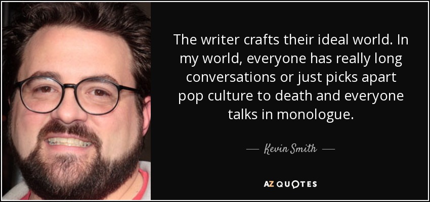 The writer crafts their ideal world. In my world, everyone has really long conversations or just picks apart pop culture to death and everyone talks in monologue. - Kevin Smith