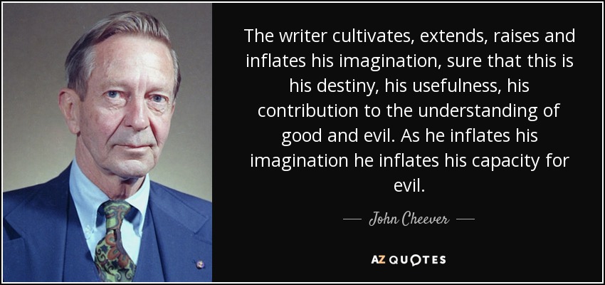 The writer cultivates, extends, raises and inflates his imagination, sure that this is his destiny, his usefulness, his contribution to the understanding of good and evil. As he inflates his imagination he inflates his capacity for evil. - John Cheever