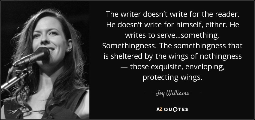 The writer doesn’t write for the reader. He doesn’t write for himself, either. He writes to serve…something. Somethingness. The somethingness that is sheltered by the wings of nothingness — those exquisite, enveloping, protecting wings. - Joy Williams