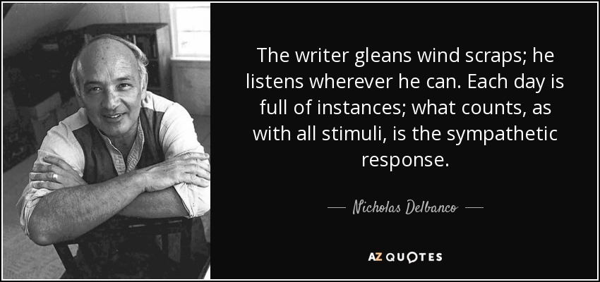 The writer gleans wind scraps; he listens wherever he can. Each day is full of instances; what counts, as with all stimuli, is the sympathetic response. - Nicholas Delbanco