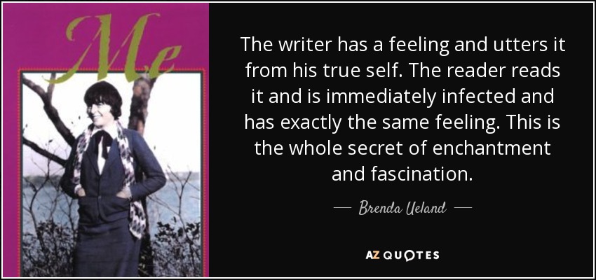 The writer has a feeling and utters it from his true self. The reader reads it and is immediately infected and has exactly the same feeling. This is the whole secret of enchantment and fascination. - Brenda Ueland