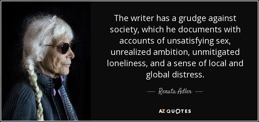 The writer has a grudge against society, which he documents with accounts of unsatisfying sex, unrealized ambition, unmitigated loneliness, and a sense of local and global distress. - Renata Adler