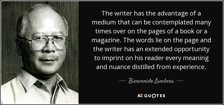 The writer has the advantage of a medium that can be contemplated many times over on the pages of a book or a magazine. The words lie on the page and the writer has an extended opportunity to imprint on his reader every meaning and nuance distilled from experience. - Bienvenido Lumbera