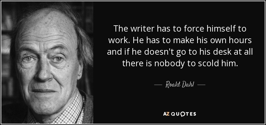 The writer has to force himself to work. He has to make his own hours and if he doesn't go to his desk at all there is nobody to scold him. - Roald Dahl