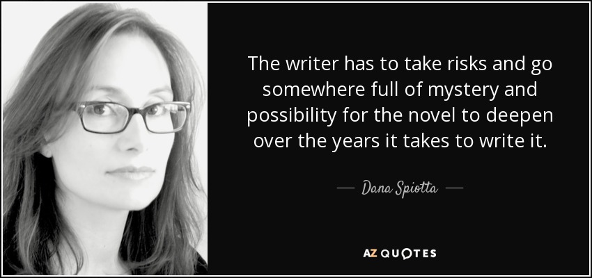 The writer has to take risks and go somewhere full of mystery and possibility for the novel to deepen over the years it takes to write it. - Dana Spiotta