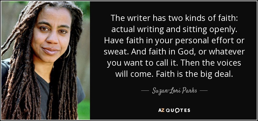 The writer has two kinds of faith: actual writing and sitting openly. Have faith in your personal effort or sweat. And faith in God, or whatever you want to call it. Then the voices will come. Faith is the big deal. - Suzan-Lori Parks