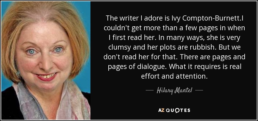The writer I adore is Ivy Compton-Burnett.I couldn't get more than a few pages in when I first read her. In many ways, she is very clumsy and her plots are rubbish. But we don't read her for that. There are pages and pages of dialogue. What it requires is real effort and attention. - Hilary Mantel