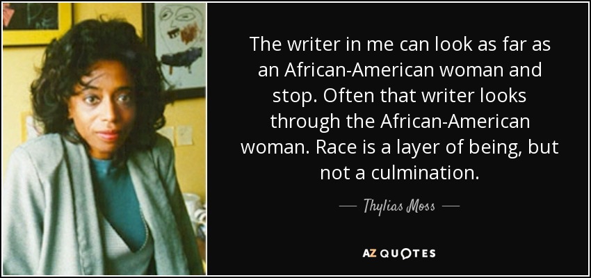 The writer in me can look as far as an African-American woman and stop. Often that writer looks through the African-American woman. Race is a layer of being, but not a culmination. - Thylias Moss