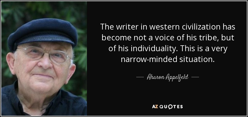 The writer in western civilization has become not a voice of his tribe, but of his individuality. This is a very narrow-minded situation. - Aharon Appelfeld