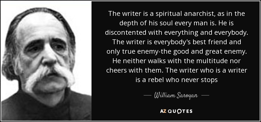 The writer is a spiritual anarchist, as in the depth of his soul every man is. He is discontented with everything and everybody. The writer is everybody's best friend and only true enemy-the good and great enemy. He neither walks with the multitude nor cheers with them. The writer who is a writer is a rebel who never stops - William Saroyan