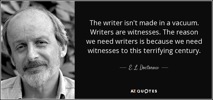 The writer isn't made in a vacuum. Writers are witnesses. The reason we need writers is because we need witnesses to this terrifying century. - E. L. Doctorow