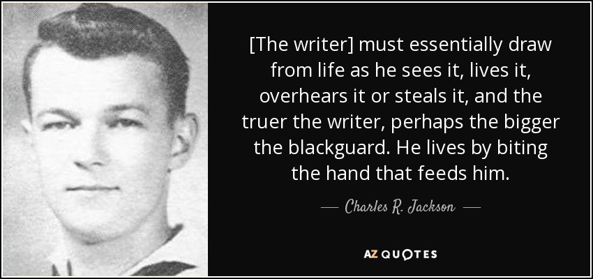 [The writer] must essentially draw from life as he sees it, lives it, overhears it or steals it, and the truer the writer, perhaps the bigger the blackguard. He lives by biting the hand that feeds him. - Charles R. Jackson