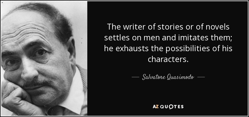 The writer of stories or of novels settles on men and imitates them; he exhausts the possibilities of his characters. - Salvatore Quasimodo