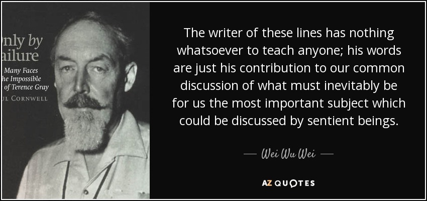 The writer of these lines has nothing whatsoever to teach anyone; his words are just his contribution to our common discussion of what must inevitably be for us the most important subject which could be discussed by sentient beings. - Wei Wu Wei