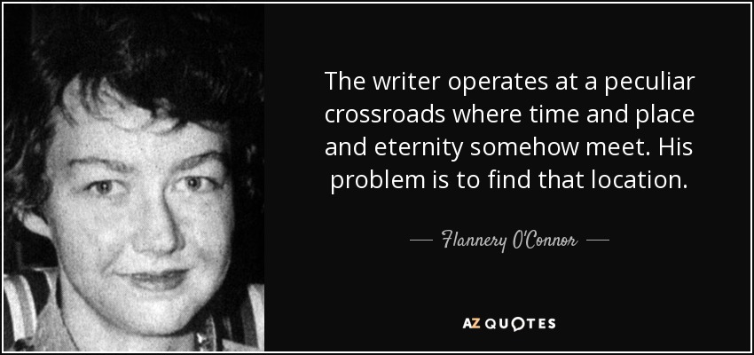 The writer operates at a peculiar crossroads where time and place and eternity somehow meet. His problem is to find that location. - Flannery O'Connor