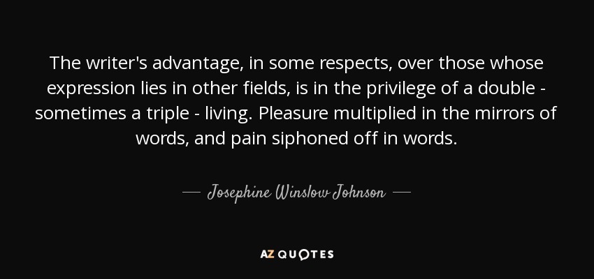The writer's advantage, in some respects, over those whose expression lies in other fields, is in the privilege of a double - sometimes a triple - living. Pleasure multiplied in the mirrors of words, and pain siphoned off in words. - Josephine Winslow Johnson