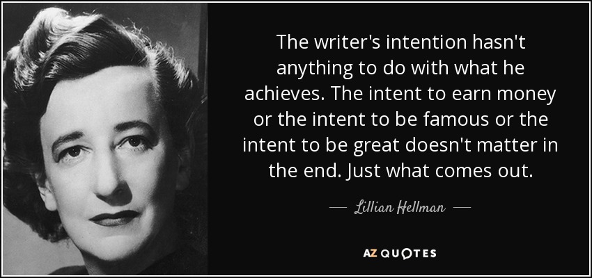 The writer's intention hasn't anything to do with what he achieves. The intent to earn money or the intent to be famous or the intent to be great doesn't matter in the end. Just what comes out. - Lillian Hellman