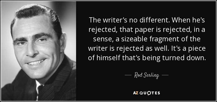 The writer's no different. When he's rejected, that paper is rejected, in a sense, a sizeable fragment of the writer is rejected as well. It's a piece of himself that's being turned down. - Rod Serling