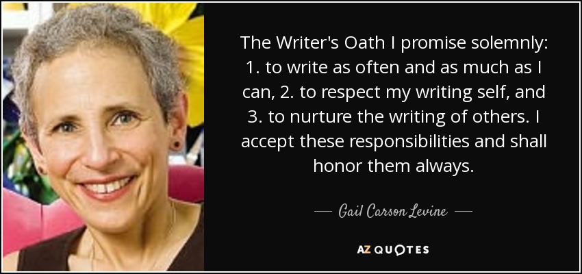 The Writer's Oath I promise solemnly: 1. to write as often and as much as I can, 2. to respect my writing self, and 3. to nurture the writing of others. I accept these responsibilities and shall honor them always. - Gail Carson Levine