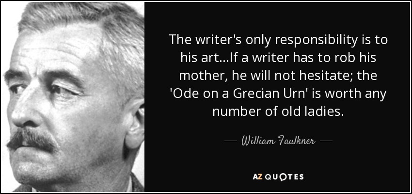 The writer's only responsibility is to his art...If a writer has to rob his mother, he will not hesitate; the 'Ode on a Grecian Urn' is worth any number of old ladies. - William Faulkner