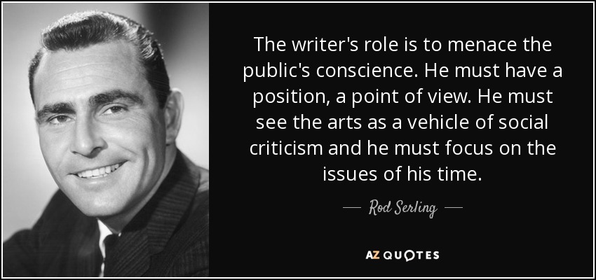 The writer's role is to menace the public's conscience. He must have a position, a point of view. He must see the arts as a vehicle of social criticism and he must focus on the issues of his time. - Rod Serling