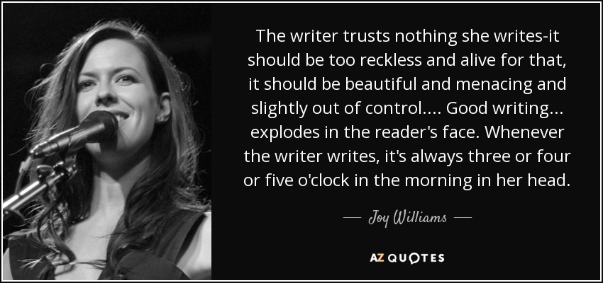 The writer trusts nothing she writes-it should be too reckless and alive for that, it should be beautiful and menacing and slightly out of control. . . . Good writing . . . explodes in the reader's face. Whenever the writer writes, it's always three or four or five o'clock in the morning in her head. - Joy Williams