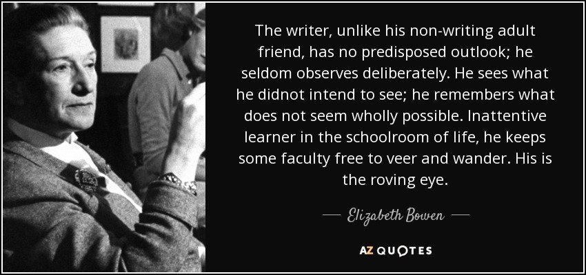 The writer, unlike his non-writing adult friend, has no predisposed outlook; he seldom observes deliberately. He sees what he didnot intend to see; he remembers what does not seem wholly possible. Inattentive learner in the schoolroom of life, he keeps some faculty free to veer and wander. His is the roving eye. - Elizabeth Bowen