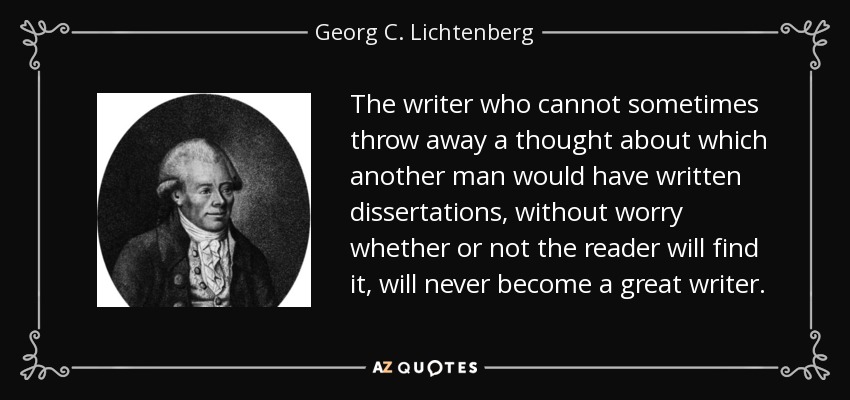 The writer who cannot sometimes throw away a thought about which another man would have written dissertations, without worry whether or not the reader will find it, will never become a great writer. - Georg C. Lichtenberg
