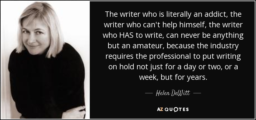 The writer who is literally an addict, the writer who can't help himself, the writer who HAS to write, can never be anything but an amateur, because the industry requires the professional to put writing on hold not just for a day or two, or a week, but for years. - Helen DeWitt
