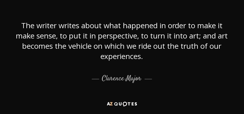 The writer writes about what happened in order to make it make sense, to put it in perspective, to turn it into art; and art becomes the vehicle on which we ride out the truth of our experiences. - Clarence Major