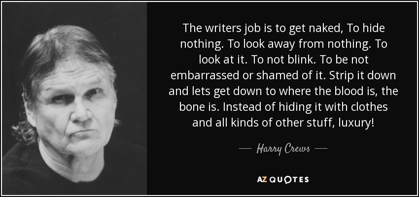 The writers job is to get naked, To hide nothing. To look away from nothing. To look at it. To not blink. To be not embarrassed or shamed of it. Strip it down and lets get down to where the blood is, the bone is. Instead of hiding it with clothes and all kinds of other stuff, luxury! - Harry Crews