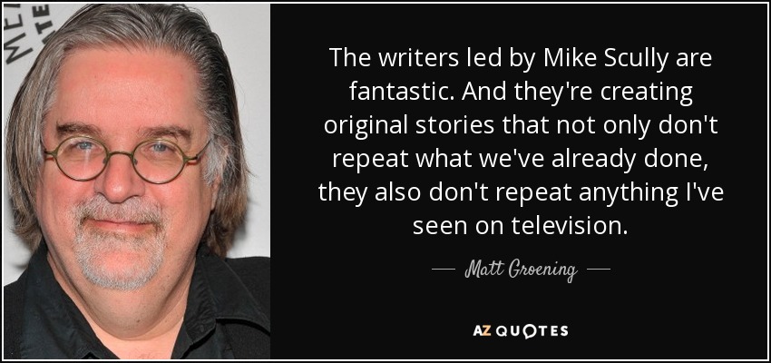 The writers led by Mike Scully are fantastic. And they're creating original stories that not only don't repeat what we've already done, they also don't repeat anything I've seen on television. - Matt Groening