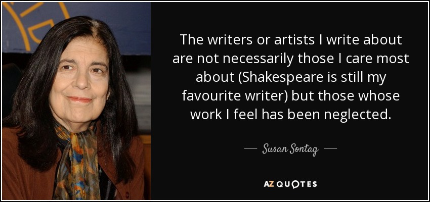 The writers or artists I write about are not necessarily those I care most about (Shakespeare is still my favourite writer) but those whose work I feel has been neglected. - Susan Sontag
