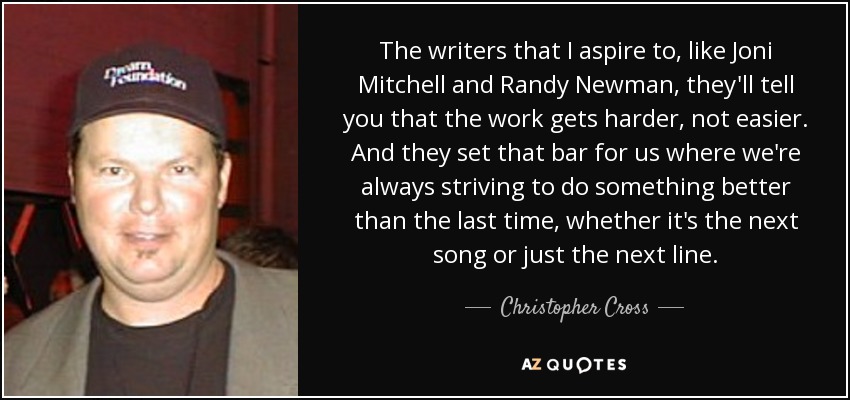 The writers that I aspire to, like Joni Mitchell and Randy Newman, they'll tell you that the work gets harder, not easier. And they set that bar for us where we're always striving to do something better than the last time, whether it's the next song or just the next line. - Christopher Cross