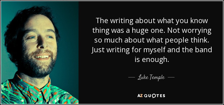 The writing about what you know thing was a huge one. Not worrying so much about what people think. Just writing for myself and the band is enough. - Luke Temple