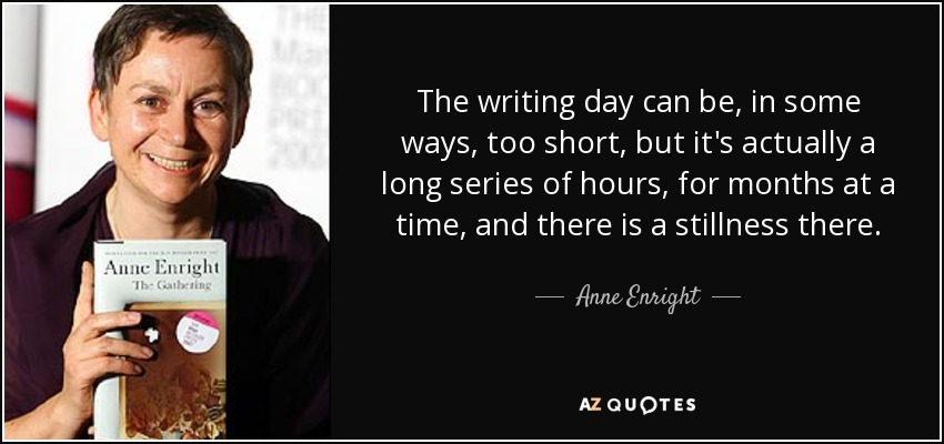 The writing day can be, in some ways, too short, but it's actually a long series of hours, for months at a time, and there is a stillness there. - Anne Enright