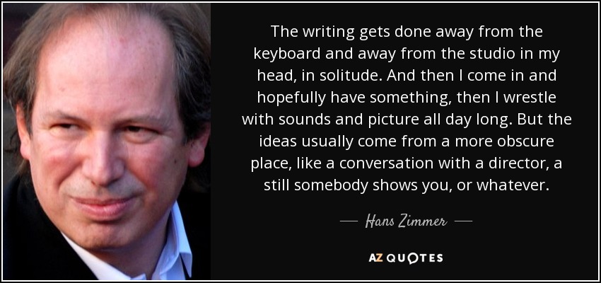 The writing gets done away from the keyboard and away from the studio in my head, in solitude. And then I come in and hopefully have something, then I wrestle with sounds and picture all day long. But the ideas usually come from a more obscure place, like a conversation with a director, a still somebody shows you, or whatever. - Hans Zimmer