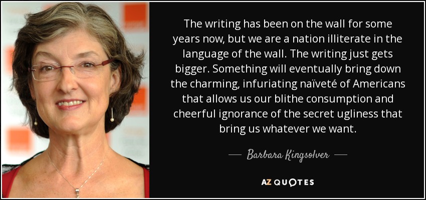 The writing has been on the wall for some years now, but we are a nation illiterate in the language of the wall. The writing just gets bigger. Something will eventually bring down the charming, infuriating naïveté of Americans that allows us our blithe consumption and cheerful ignorance of the secret ugliness that bring us whatever we want. - Barbara Kingsolver