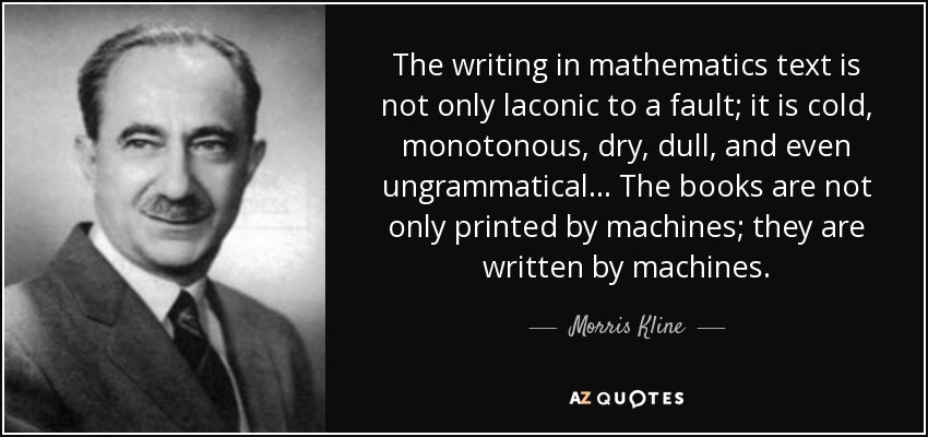 The writing in mathematics text is not only laconic to a fault; it is cold, monotonous, dry, dull, and even ungrammatical... The books are not only printed by machines; they are written by machines. - Morris Kline